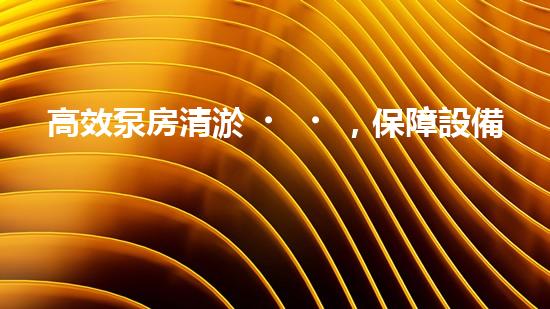 高效泵房清淤，保障設備穩(wěn)定運行